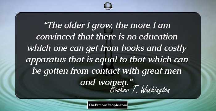 The older I grow, the more I am convinced that there is no education which one can get from books and costly apparatus that is equal to that which can be gotten from contact with great men and women.