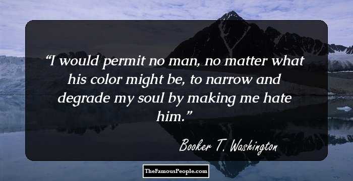 I would permit no man, no matter what his color might be, to narrow and degrade my soul by making me hate him.