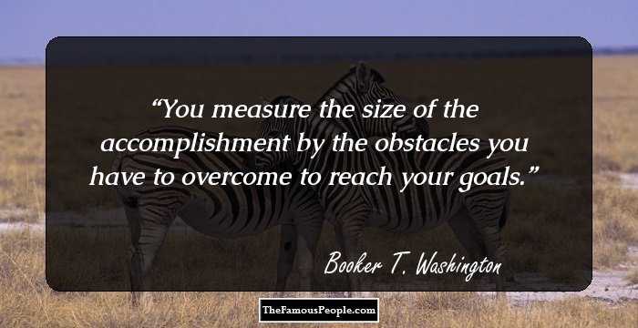 You measure the size of the accomplishment by the obstacles you have to overcome to reach your goals.