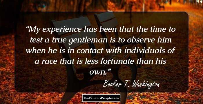 My experience has been that the time to test a true gentleman is to observe him when he is in contact with individuals of a race that is less fortunate than his own.