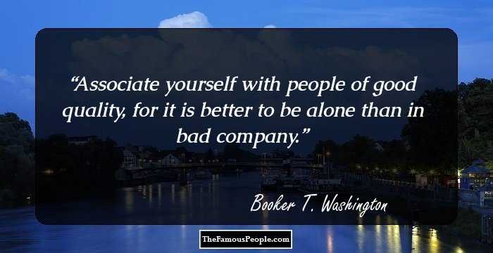 Associate yourself with people of good quality, for it is better to be alone than in bad company.