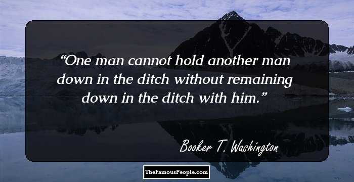One man cannot hold another man down in the ditch without remaining down in the ditch with him.