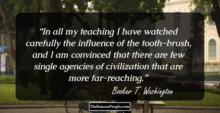 In all my teaching I have watched carefully the influence of the tooth-brush, and I am convinced that there are few single agencies of civilization that are more far-reaching.