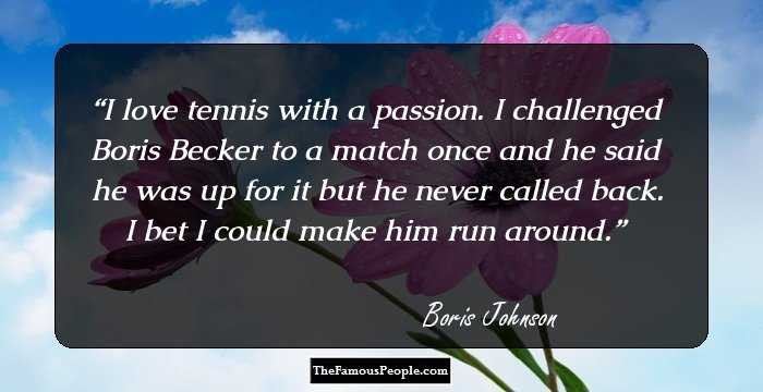 I love tennis with a passion. I challenged Boris Becker to a match once and he said he was up for it but he never called back. I bet I could make him run around.