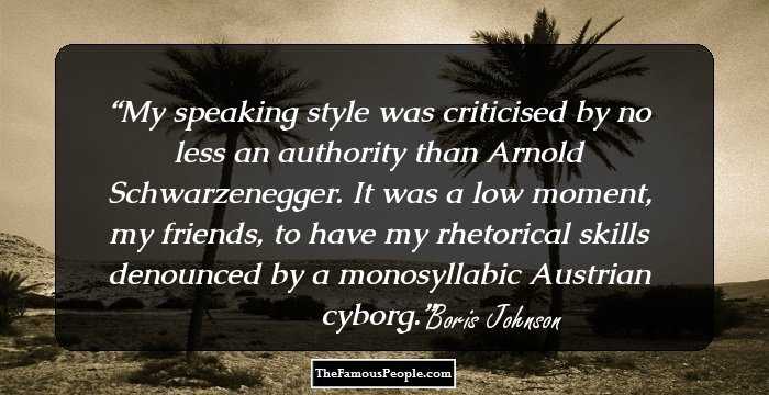 My speaking style was criticised by no less an authority than Arnold Schwarzenegger. It was a low moment, my friends, to have my rhetorical skills denounced by a monosyllabic Austrian cyborg.