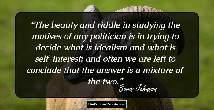 The beauty and riddle in studying the motives of any politician is in trying to decide what is idealism and what is self-interest; and often we are left to conclude that the answer is a mixture of the two.