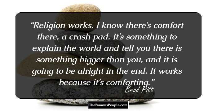 Religion works. I know there's comfort there, a crash pad. It's something to explain the world and tell you there is something bigger than you, and it is going to be alright in the end. It works because it's comforting.
