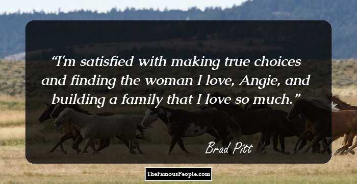 I'm satisfied with making true choices and finding the woman I love, Angie, and building a family that I love so much.