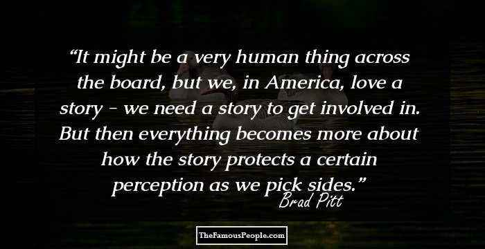 It might be a very human thing across the board, but we, in America, love a story - we need a story to get involved in. But then everything becomes more about how the story protects a certain perception as we pick sides.