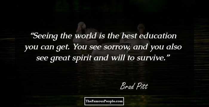 Seeing the world is the best education you can get. You see sorrow, and you also see great spirit and will to survive.