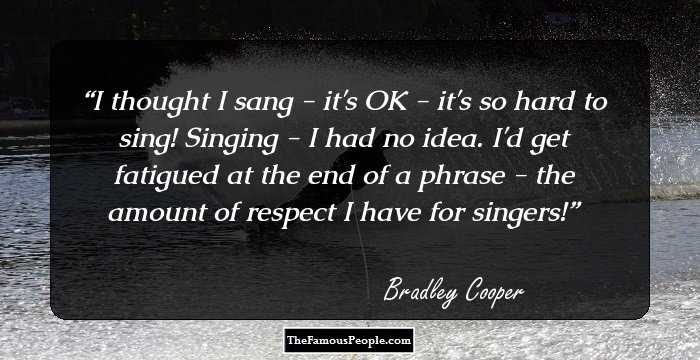 I thought I sang - it's OK - it's so hard to sing! Singing - I had no idea. I'd get fatigued at the end of a phrase - the amount of respect I have for singers!