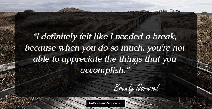 I definitely felt like I needed a break, because when you do so much, you're not able to appreciate the things that you accomplish.