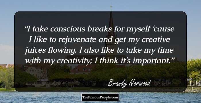 I take conscious breaks for myself 'cause I like to rejuvenate and get my creative juices flowing. I also like to take my time with my creativity; I think it's important.