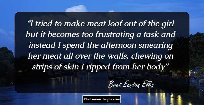 I tried to make meat loaf out of the girl but it becomes too frustrating a task and instead I spend the afternoon smearing her meat all over the walls, chewing on strips of skin I ripped from her body