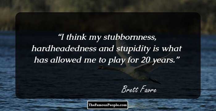 I think my stubbornness, hardheadedness and stupidity is what has allowed me to play for 20 years.