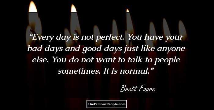 Every day is not perfect. You have your bad days and good days just like anyone else. You do not want to talk to people sometimes. It is normal.