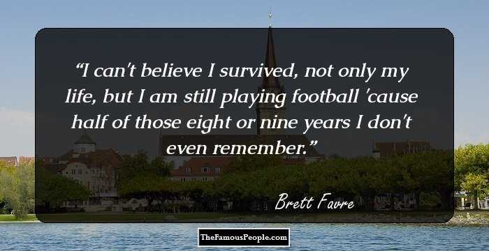 I can't believe I survived, not only my life, but I am still playing football 'cause half of those eight or nine years I don't even remember.