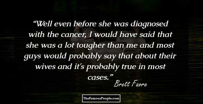 Well even before she was diagnosed with the cancer, I would have said that she was a lot tougher than me and most guys would probably say that about their wives and it's probably true in most cases.
