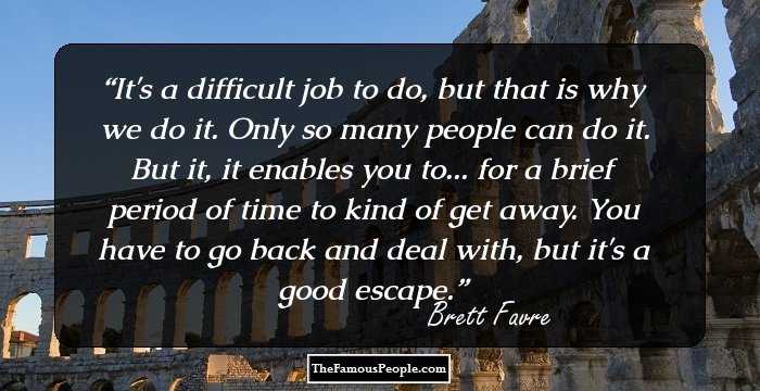 It's a difficult job to do, but that is why we do it. Only so many people can do it. But it, it enables you to... for a brief period of time to kind of get away. You have to go back and deal with, but it's a good escape.