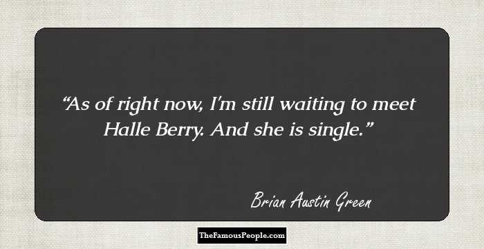 As of right now, I'm still waiting to meet Halle Berry. And she is single.
