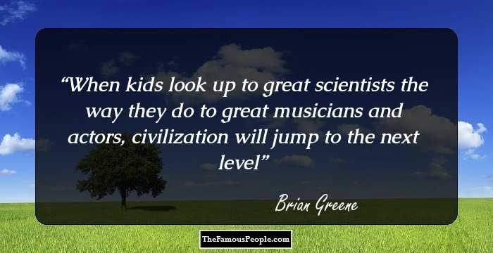 When kids look up to great scientists the way they do to great musicians and actors, civilization will jump to the next level