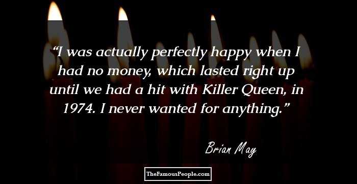 I was actually perfectly happy when I had no money, which lasted right up until we had a hit with Killer Queen, in 1974. I never wanted for anything.