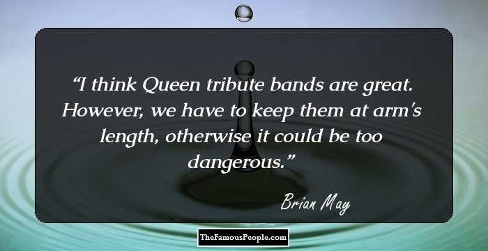 I think Queen tribute bands are great. However, we have to keep them at arm's length, otherwise it could be too dangerous.