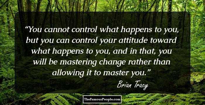 You cannot control what happens to you, but you can control your attitude 
toward what happens to you, and in that, you will be mastering change rather 
than allowing it to master you.