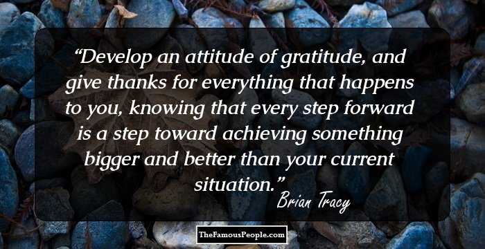 Develop an attitude of gratitude, and give thanks for everything that happens to 
you, knowing that every step forward is a step toward achieving something 
bigger and better than your current situation.