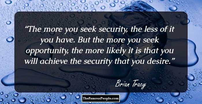 The more you seek security, the less of it you have. But the more you seek 
opportunity, the more likely it is that you will achieve the security that you 
desire.
