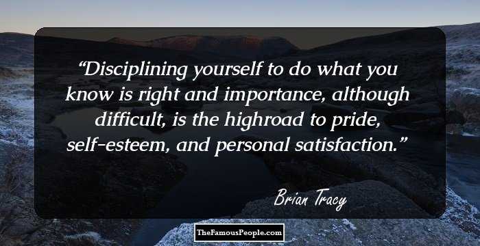 Disciplining yourself to do what you know is right and importance, although 
difficult, is the highroad to pride, self-esteem, and personal satisfaction.