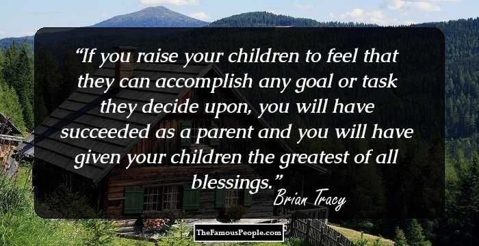 If you raise your children to feel that they can accomplish any goal or task they decide upon, you will have succeeded as a parent and you will have given your children the greatest of all blessings.