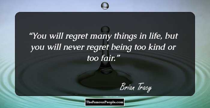 You will regret many things in life, but you will never regret being too kind or too fair.