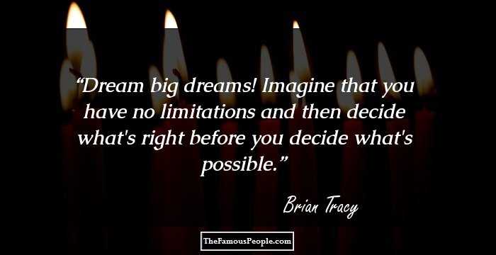 Dream big dreams! Imagine that you have no limitations and then decide what's right before you decide what's possible.
