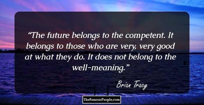 The future belongs to the competent. It belongs to those who are very, very good at what they do. It does not belong to the well-meaning.