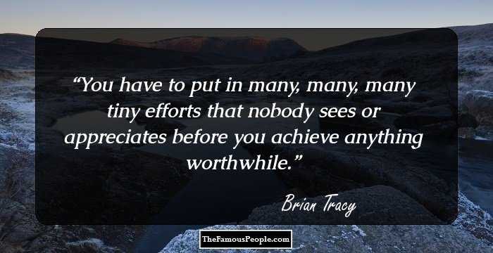 You have to put in many, many, many tiny efforts that nobody sees or appreciates before you achieve anything worthwhile.