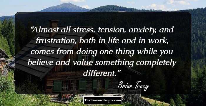 Almost all stress, tension, anxiety, and frustration, both in life and in work, comes from doing one thing while you believe and value something completely different.