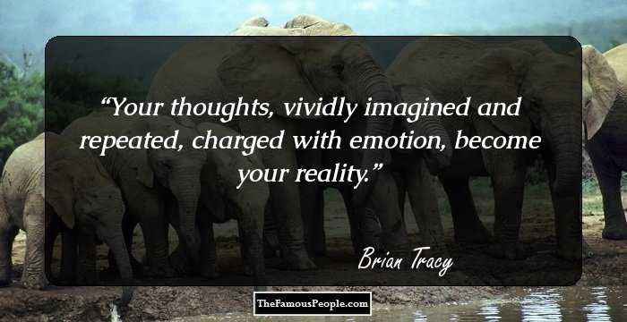 Your thoughts, vividly imagined and repeated, charged with emotion, become your reality.