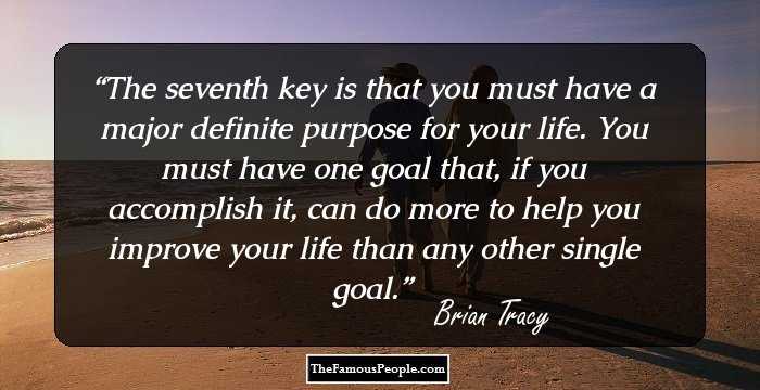 The seventh key is that you must have a major definite purpose for your life. You must have one goal that, if you accomplish it, can do more to help you improve your life than any other single goal.