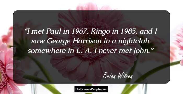 I met Paul in 1967, Ringo in 1985, and I saw George Harrison in a nightclub somewhere in L. A. I never met John.