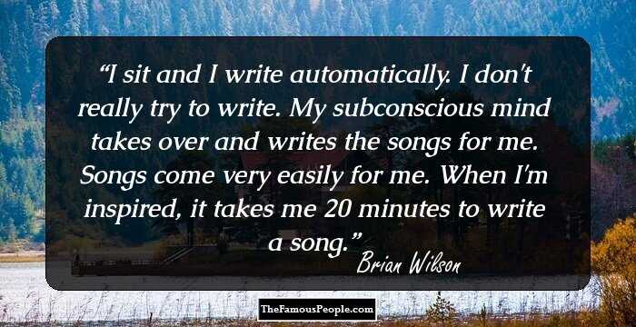 I sit and I write automatically. I don't really try to write. My subconscious mind takes over and writes the songs for me. Songs come very easily for me. When I'm inspired, it takes me 20 minutes to write a song.