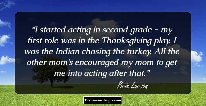 I started acting in second grade - my first role was in the Thanksgiving play. I was the Indian chasing the turkey. All the other mom's encouraged my mom to get me into acting after that.