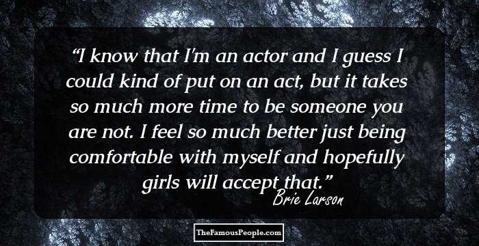 I know that I'm an actor and I guess I could kind of put on an act, but it takes so much more time to be someone you are not. I feel so much better just being comfortable with myself and hopefully girls will accept that.