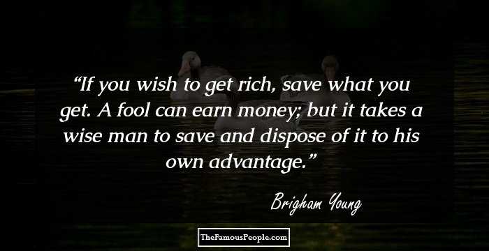 If you wish to get rich, save what you get. A fool can earn money; but it takes a wise man to save and dispose of it to his own advantage.