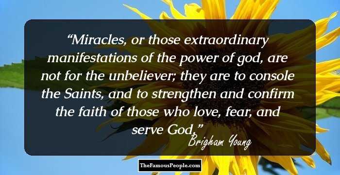 Miracles, or those extraordinary manifestations of the power of god, are not for the unbeliever; they are to console the Saints, and to strengthen and confirm the faith of those who love, fear, and serve God.