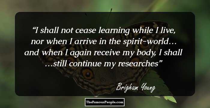 I shall not cease learning while I live, nor when I arrive in the spirit-world… and when I again receive my body, I shall …still continue my researches