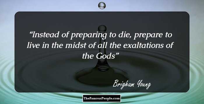 Instead of preparing to die, prepare to live in the midst of all the exaltations of the Gods