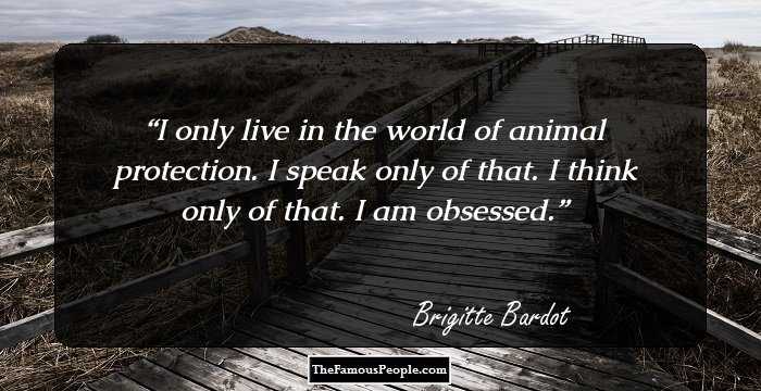 I only live in the world of animal protection. I speak only of that. I think only of that. I am obsessed.