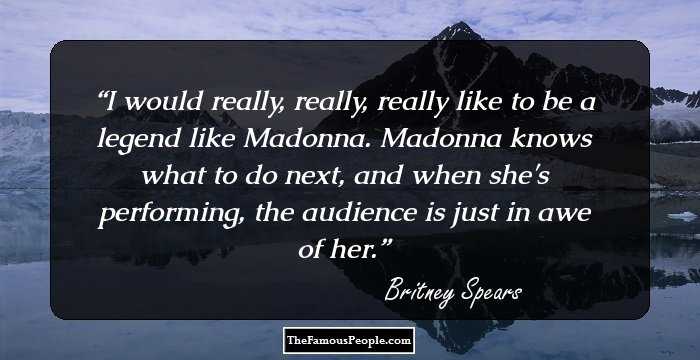 I would really, really, really like to be a legend like Madonna. Madonna knows what to do next, and when she's performing, the audience is just in awe of her.