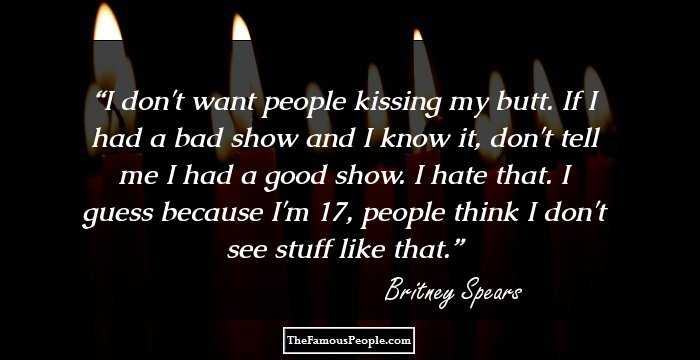 I don't want people kissing my butt. If I had a bad show and I know it, don't tell me I had a good show. I hate that. I guess because I'm 17, people think I don't see stuff like that.